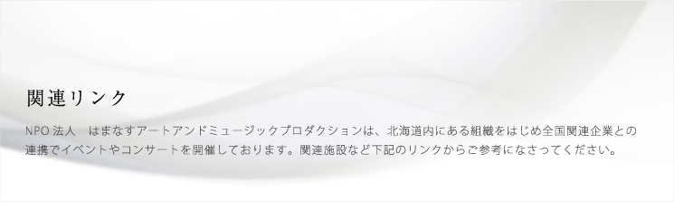 関連リンク NPO法人 はまなすアートアンドミュージックプロダクションは、北海道内にある組織をはじめ全国関連企業との連携でイベントやコンサートを開催しております。関連施設など下記のリンクからご参考になさってください。